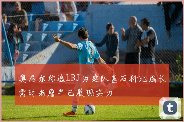 奥尼尔称选LBJ为建队基石科比成长需时老詹早已展现实力