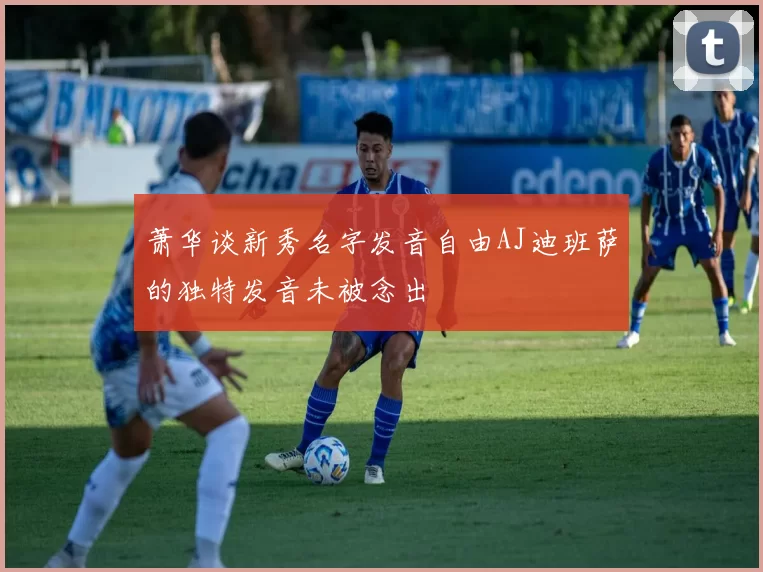 萧华谈新秀名字发音自由AJ迪班萨的独特发音未被念出