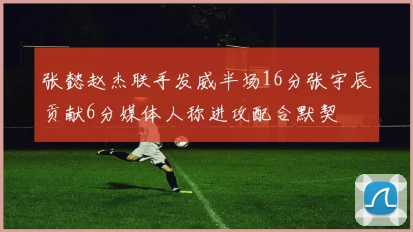 张懿赵杰联手发威半场16分张宇辰贡献6分媒体人称进攻配合默契