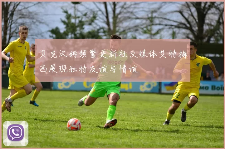贝克汉姆频繁更新社交媒体艾特梅西展现独特友谊与情谊
