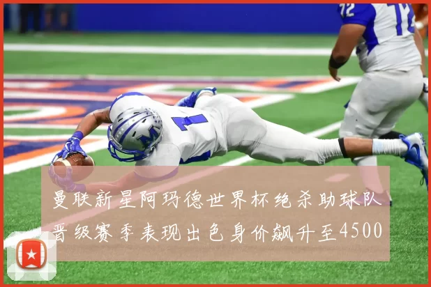 曼联新星阿玛德世界杯绝杀助球队晋级赛季表现出色身价飙升至4500万欧