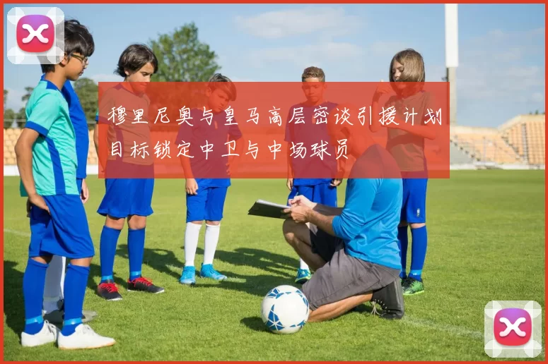 穆里尼奥与皇马高层密谈引援计划目标锁定中卫与中场球员
