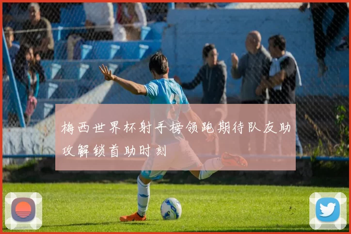 梅西世界杯射手榜领跑期待队友助攻解锁首助时刻