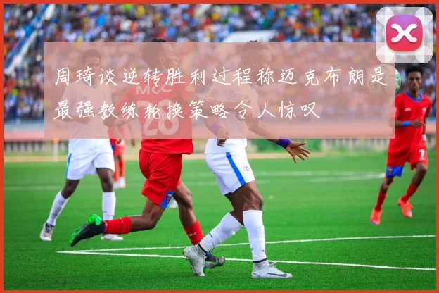 周琦谈逆转胜利过程称迈克布朗是最强教练轮换策略令人惊叹