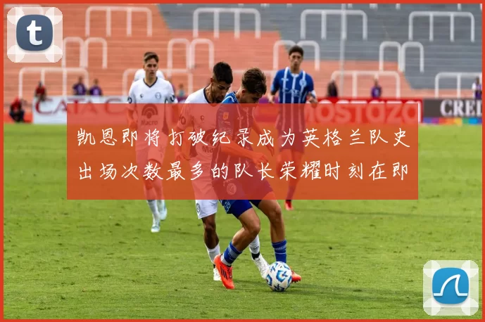 凯恩即将打破纪录成为英格兰队史出场次数最多的队长荣耀时刻在即