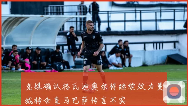 克媒确认格瓦迪奥尔将继续效力曼城转会皇马巴萨传言不实