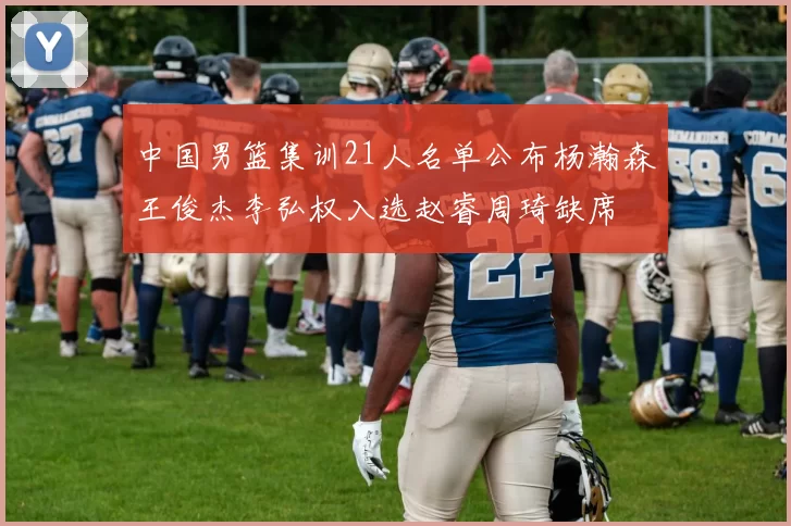 中国男篮集训21人名单公布杨瀚森王俊杰李弘权入选赵睿周琦缺席