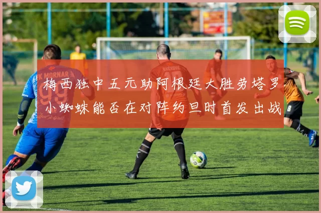 梅西独中五元助阿根廷大胜劳塔罗小蜘蛛能否在对阵约旦时首发出战
