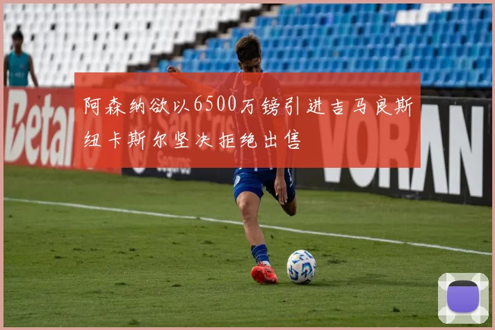 阿森纳欲以6500万镑引进吉马良斯纽卡斯尔坚决拒绝出售