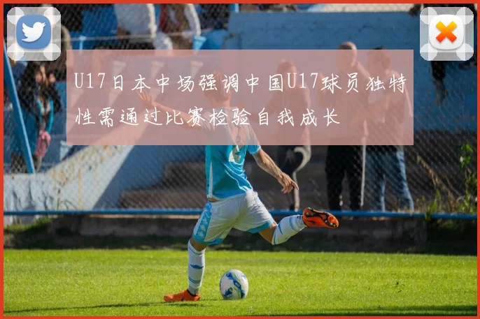 U17日本中场强调中国U17球员独特性需通过比赛检验自我成长