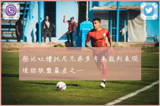 船记吐槽托尼兄弟多年来裁判表现堪称联盟最差之一