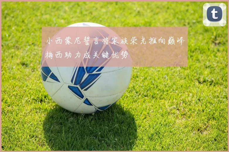 小西蒙尼誓言将家族荣光推向巅峰梅西助力成关键优势