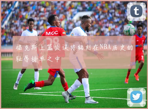 福克斯上篮失误将铭刻在NBA历史的耻辱榜单之中