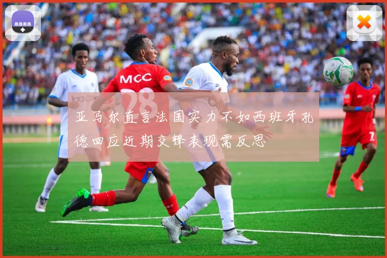 亚马尔直言法国实力不如西班牙孔德回应近期交锋表现需反思