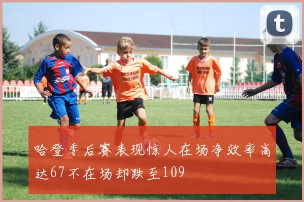 哈登季后赛表现惊人在场净效率高达67不在场却跌至109