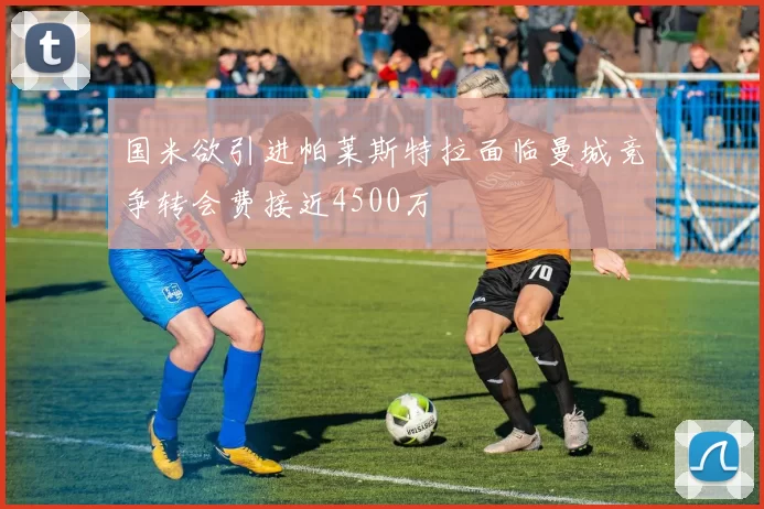 国米欲引进帕莱斯特拉面临曼城竞争转会费接近4500万