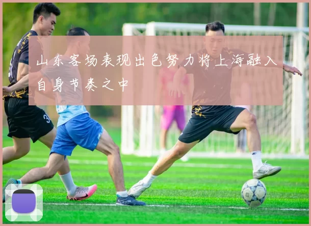 山东客场表现出色努力将上海融入自身节奏之中