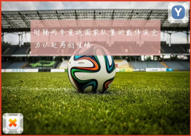 时隔两年重返国家队集训戴伟浚全力以赴再创佳绩